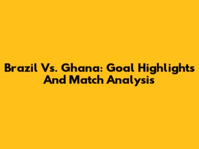 Brazil Vs. Ghana: Goal Highlights And Match Analysis