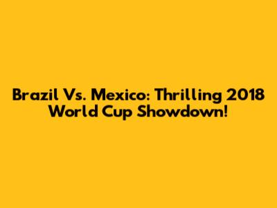 Brazil Vs. Mexico: Thrilling 2018 World Cup Showdown!