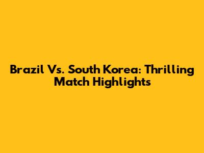Brazil Vs. South Korea: Thrilling Match Highlights
