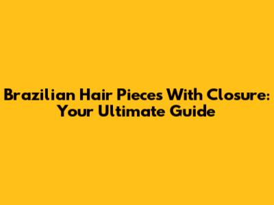 Brazilian Hair Pieces With Closure: Your Ultimate Guide