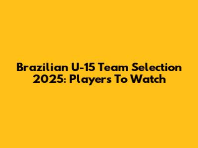 Brazilian U-15 Team Selection 2025: Players To Watch