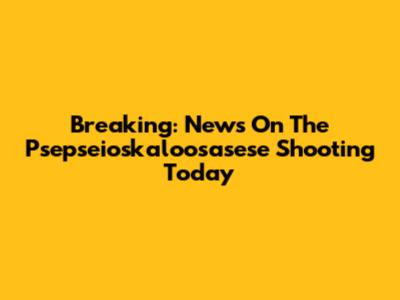 Breaking: News On The Psepseioskaloosasese Shooting Today