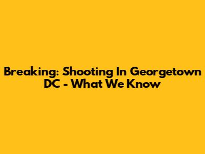 Breaking: Shooting In Georgetown DC - What We Know