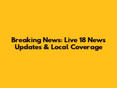 Breaking News: Live 18 News Updates & Local Coverage