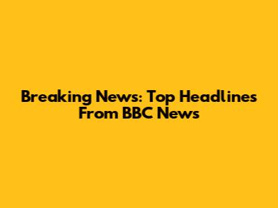 Breaking News: Top Headlines From BBC News
