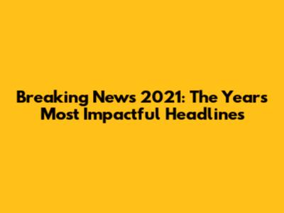 Breaking News 2021: The Year's Most Impactful Headlines