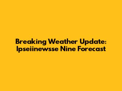 Breaking Weather Update: Ipseiinewsse Nine Forecast