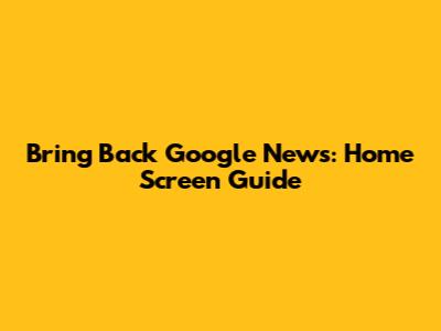 Bring Back Google News: Home Screen Guide