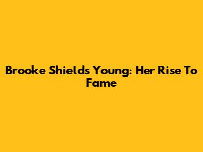 Brooke Shields Young: Her Rise To Fame