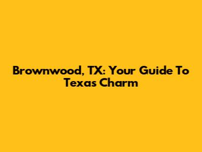 Brownwood, TX: Your Guide To Texas Charm