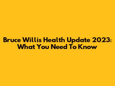 Bruce Willis Health Update 2023: What You Need To Know