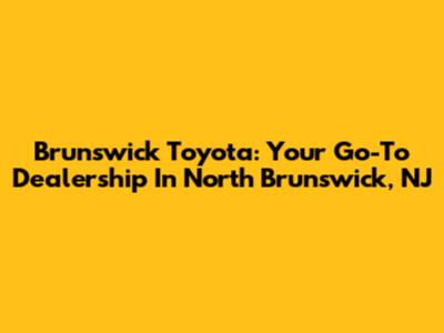 Brunswick Toyota: Your Go-To Dealership In North Brunswick, NJ