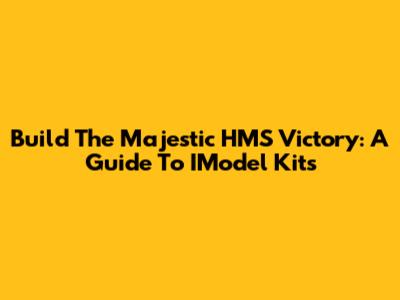 Build The Majestic HMS Victory: A Guide To IModel Kits
