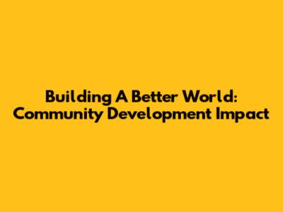 Building A Better World: Community Development Impact