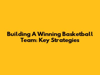 Building A Winning Basketball Team: Key Strategies