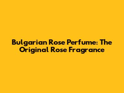 Bulgarian Rose Perfume: The Original Rose Fragrance