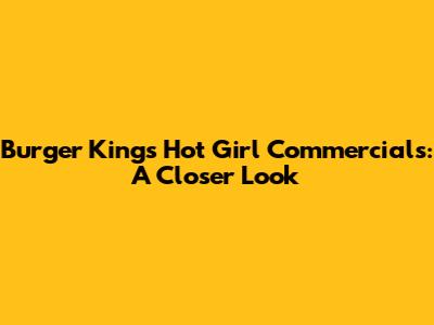 Burger King's "Hot Girl" Commercials: A Closer Look