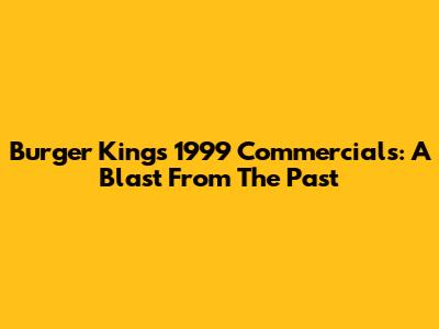 Burger King's 1999 Commercials: A Blast From The Past