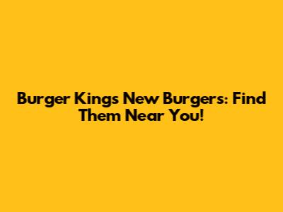 Burger King's New Burgers: Find Them Near You!
