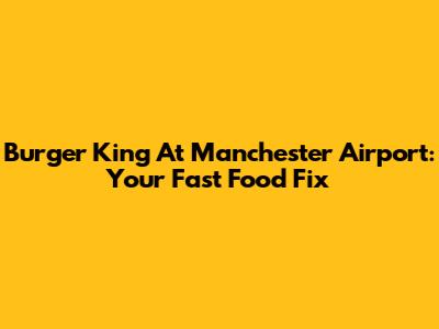 Burger King At Manchester Airport: Your Fast Food Fix