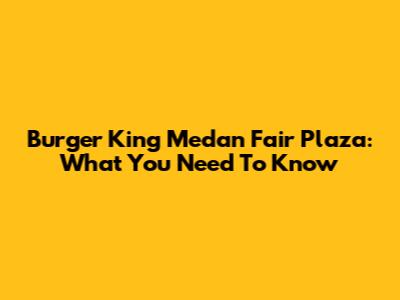 Burger King Medan Fair Plaza: What You Need To Know