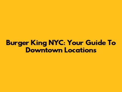 Burger King NYC: Your Guide To Downtown Locations
