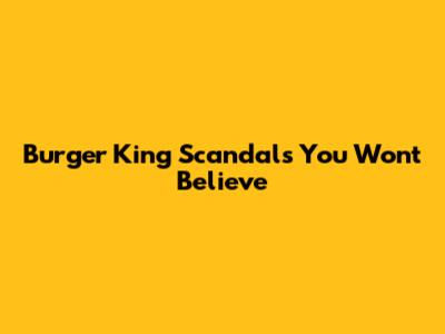 Burger King Scandals You Won't Believe