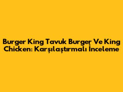 Burger King Tavuk Burger Ve King Chicken: Karşılaştırmalı İnceleme