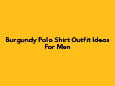 Burgundy Polo Shirt Outfit Ideas For Men