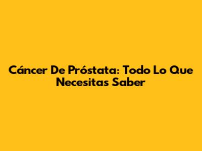 Cáncer De Próstata: Todo Lo Que Necesitas Saber