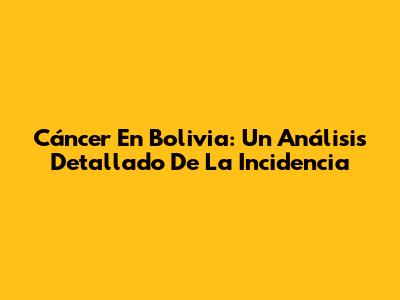 Cáncer En Bolivia: Un Análisis Detallado De La Incidencia
