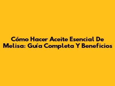 Cómo Hacer Aceite Esencial De Melisa: Guía Completa Y Beneficios