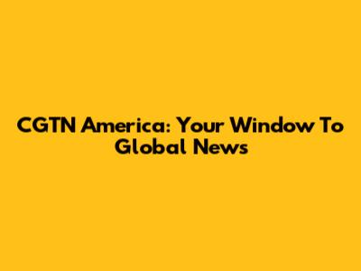 CGTN America: Your Window To Global News