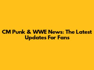 CM Punk & WWE News: The Latest Updates For Fans