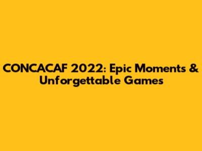 CONCACAF 2022: Epic Moments & Unforgettable Games