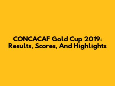 CONCACAF Gold Cup 2019: Results, Scores, And Highlights