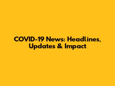 COVID-19 News: Headlines, Updates & Impact