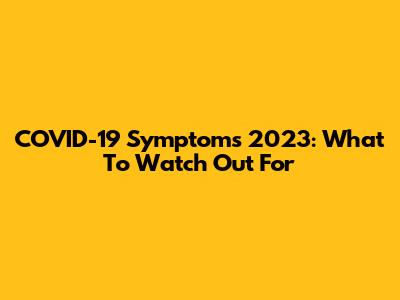 COVID-19 Symptoms 2023: What To Watch Out For