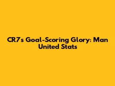 CR7's Goal-Scoring Glory: Man United Stats
