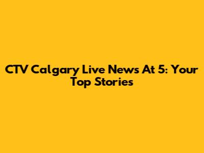 CTV Calgary Live News At 5: Your Top Stories