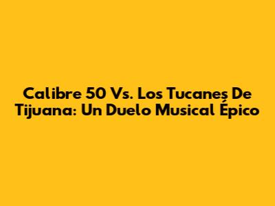 Calibre 50 Vs. Los Tucanes De Tijuana: Un Duelo Musical Épico