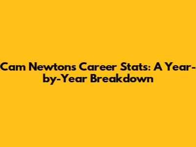 Cam Newton's Career Stats: A Year-by-Year Breakdown
