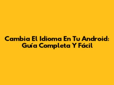 Cambia El Idioma En Tu Android: Guía Completa Y Fácil