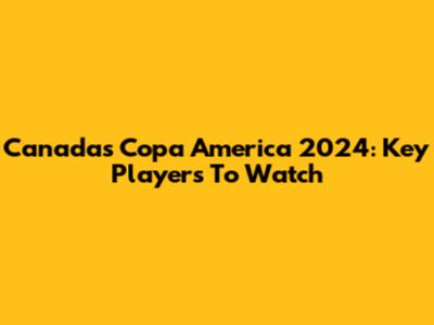 Canada's Copa America 2024: Key Players To Watch