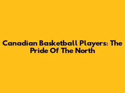 Canadian Basketball Players: The Pride Of The North
