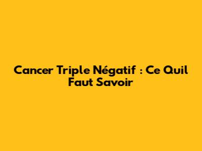Cancer Triple Négatif : Ce Qu'il Faut Savoir