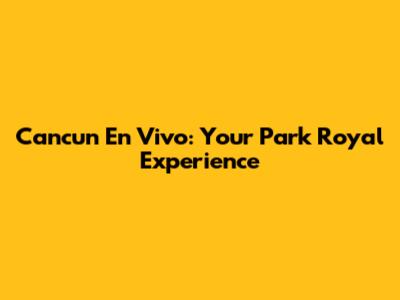 Cancun En Vivo: Your Park Royal Experience