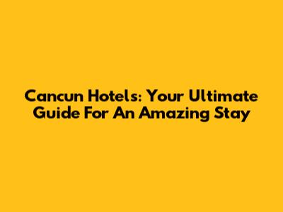 Cancun Hotels: Your Ultimate Guide For An Amazing Stay