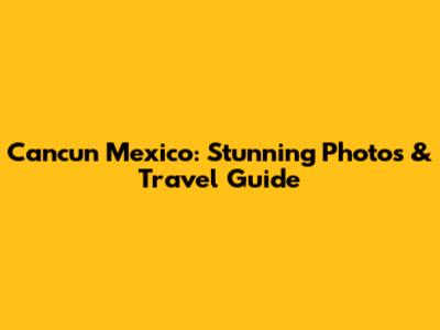 Cancun Mexico: Stunning Photos & Travel Guide