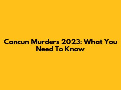 Cancun Murders 2023: What You Need To Know